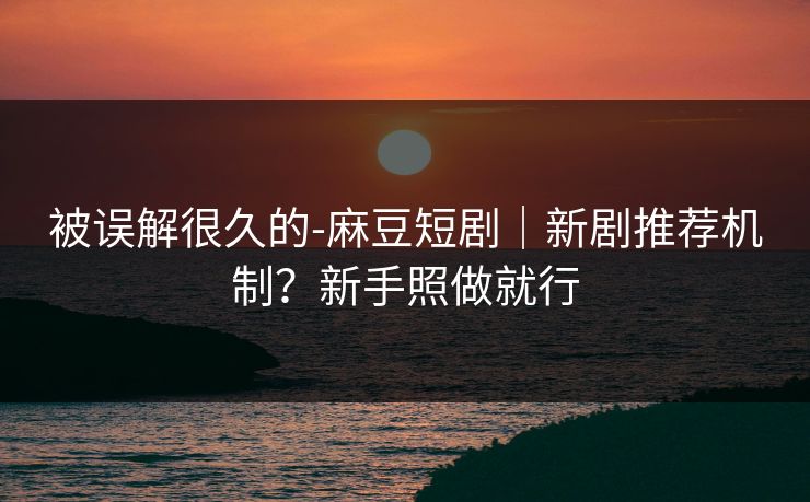 被误解很久的-麻豆短剧|新剧推荐机制?新手照做就行 被误解很久的-麻豆短剧|新剧推荐机制?新手照做就行