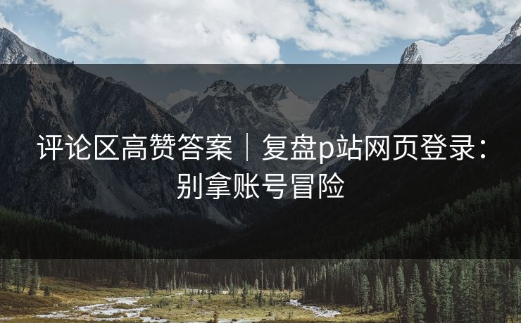 评论区高赞答案｜复盘p站网页登录：别拿账号冒险
