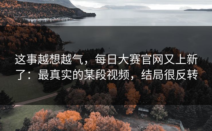 这事越想越气,每日大赛官网又上新了:最真实的某段视频,结局很反转 这事越想越气,每日大赛官网又上新了:最真实的某段视频,结局很反转