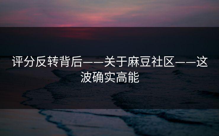 评分反转背后——关于麻豆社区——这波确实高能 评分反转背后——关于麻豆社区——这波确实高能