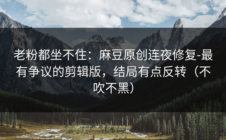 老粉都坐不住:麻豆原创连夜修复-最有争议的剪辑版,结局有点反转(不吹不黑) 老粉都坐不住:麻豆原创连夜修复-最有争议的剪辑版,结局有点反转(不吹不黑)