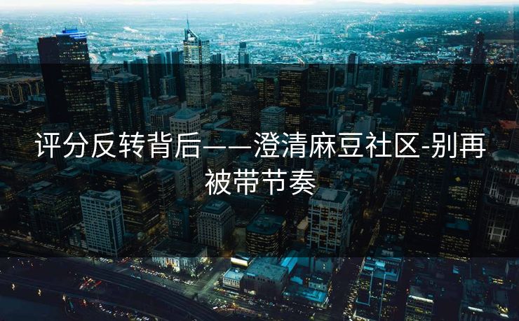 评分反转背后——澄清麻豆社区-别再被带节奏 评分反转背后——澄清麻豆社区-别再被带节奏