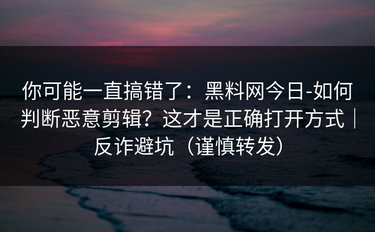 你可能一直搞错了:黑料网今日-如何判断恶意剪辑?这才是正确打开方式|反诈避坑(谨慎转发) 你可能一直搞错了:黑料网今日-如何判断恶意剪辑?这才是正确打开方式|反诈避坑(谨慎转发)
