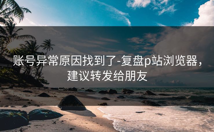 账号异常原因找到了-复盘p站浏览器,建议转发给朋友 账号异常原因找到了-复盘p站浏览器,建议转发给朋友