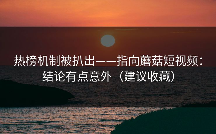 热榜机制被扒出——指向蘑菇短视频:结论有点意外(建议收藏) 热榜机制被扒出——指向蘑菇短视频:结论有点意外(建议收藏)