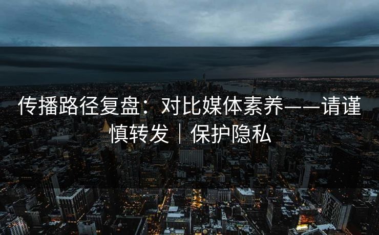 传播路径复盘:对比媒体素养——请谨慎转发|保护隐私 传播路径复盘:对比媒体素养——请谨慎转发|保护隐私