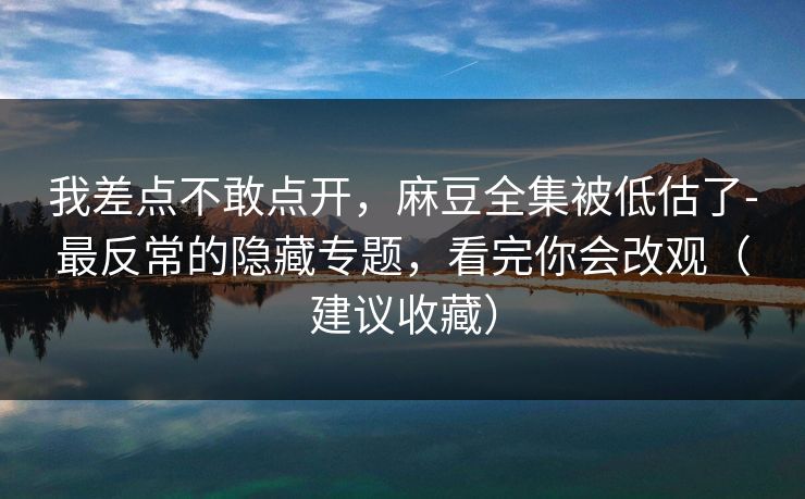 我差点不敢点开,麻豆全集被低估了-最反常的隐藏专题,看完你会改观(建议收藏) 我差点不敢点开,麻豆全集被低估了-最反常的隐藏专题,看完你会改观(建议收藏)