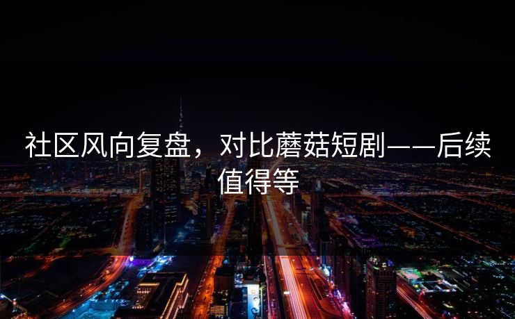 社区风向复盘，对比蘑菇短剧——后续值得等
