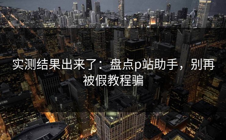 实测结果出来了：盘点p站助手，别再被假教程骗