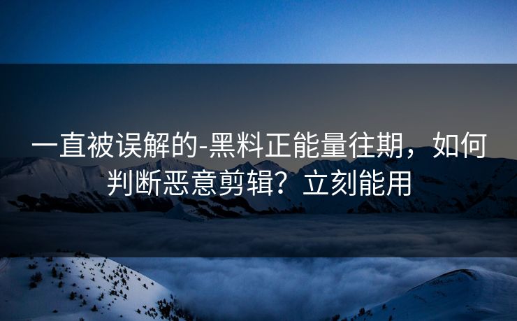 一直被误解的-黑料正能量往期，如何判断恶意剪辑？立刻能用