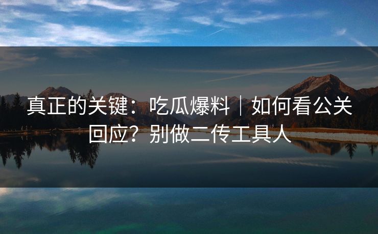 真正的关键：吃瓜爆料｜如何看公关回应？别做二传工具人