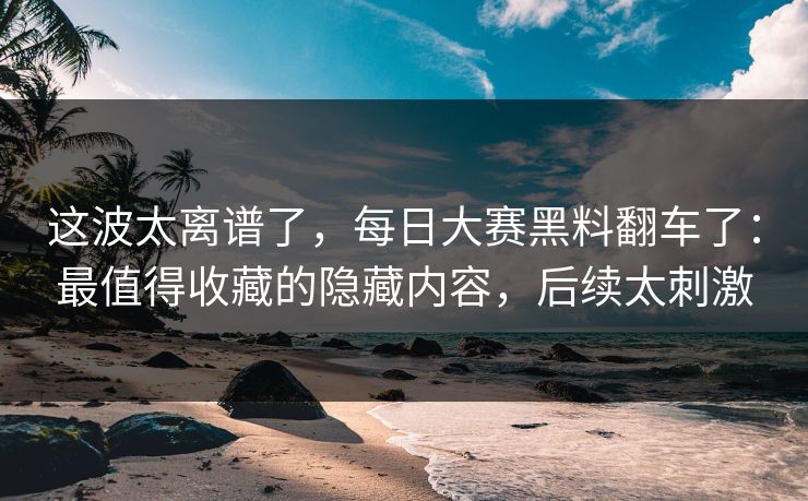 这波太离谱了，每日大赛黑料翻车了：最值得收藏的隐藏内容，后续太刺激