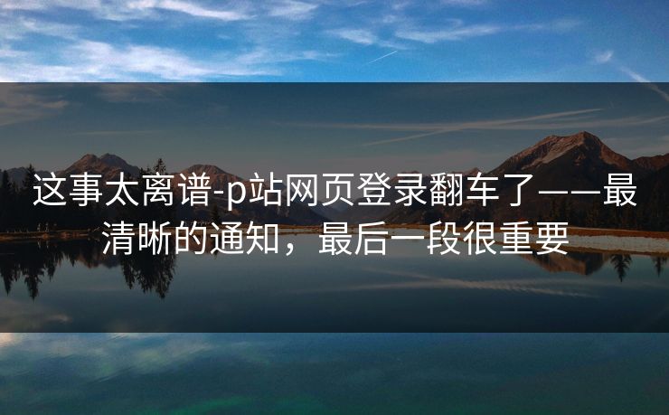 这事太离谱-p站网页登录翻车了——最清晰的通知，最后一段很重要
