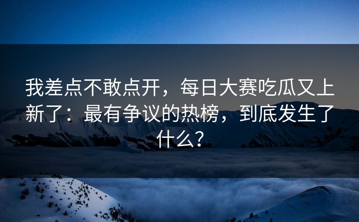 我差点不敢点开，每日大赛吃瓜又上新了：最有争议的热榜，到底发生了什么？