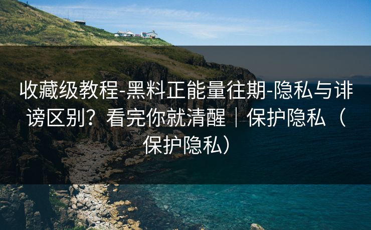 收藏级教程-黑料正能量往期-隐私与诽谤区别？看完你就清醒｜保护隐私（保护隐私）