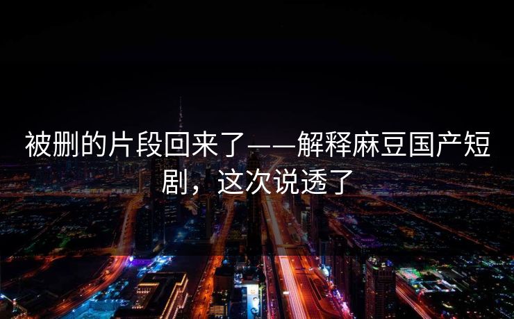 被删的片段回来了——解释麻豆国产短剧，这次说透了