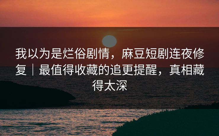 我以为是烂俗剧情，麻豆短剧连夜修复｜最值得收藏的追更提醒，真相藏得太深