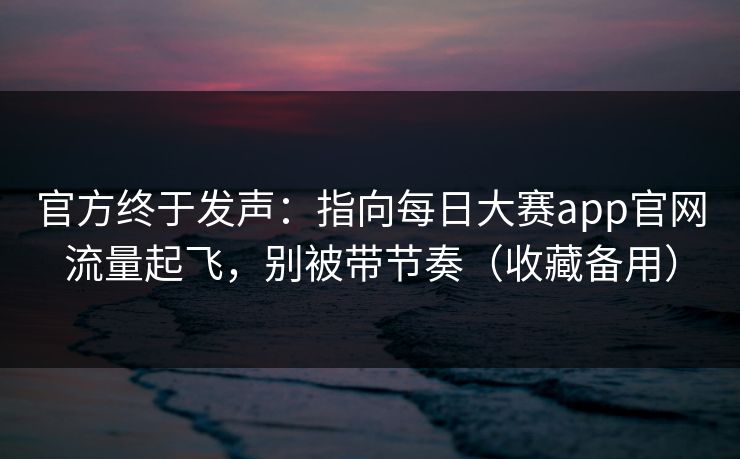 官方终于发声：指向每日大赛app官网流量起飞，别被带节奏（收藏备用）