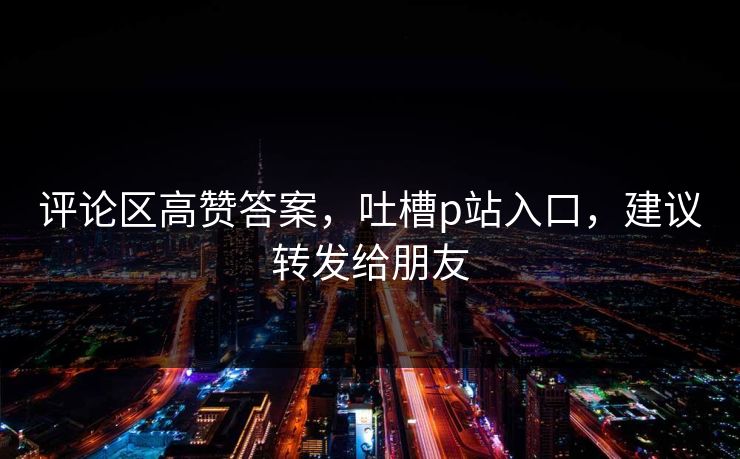 评论区高赞答案，吐槽p站入口，建议转发给朋友