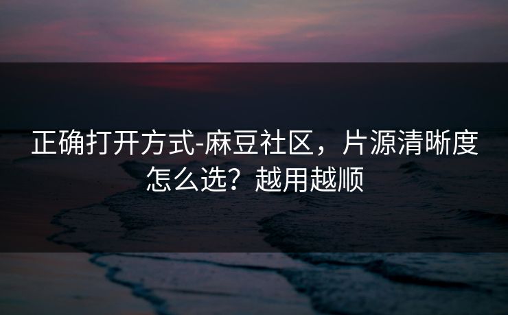 正确打开方式-麻豆社区，片源清晰度怎么选？越用越顺