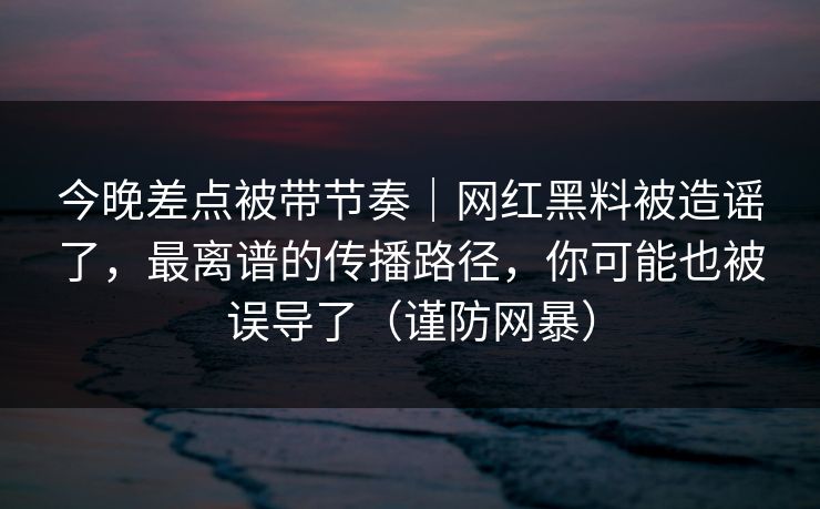 今晚差点被带节奏｜网红黑料被造谣了，最离谱的传播路径，你可能也被误导了（谨防网暴）