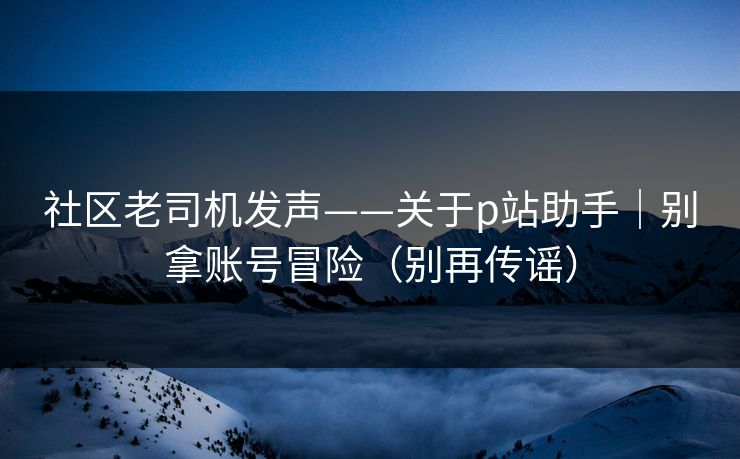 社区老司机发声——关于p站助手｜别拿账号冒险（别再传谣）