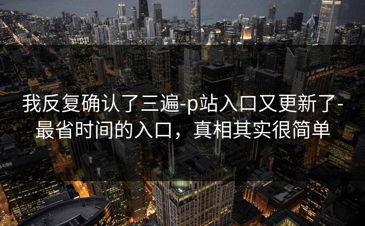 我反复确认了三遍-p站入口又更新了-最省时间的入口，真相其实很简单