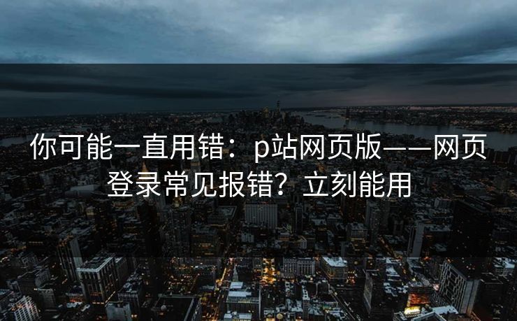 你可能一直用错：p站网页版——网页登录常见报错？立刻能用