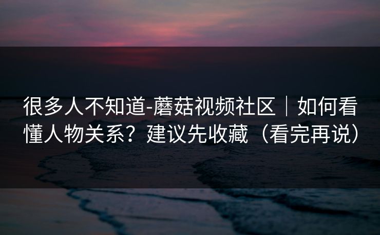 很多人不知道-蘑菇视频社区｜如何看懂人物关系？建议先收藏（看完再说）