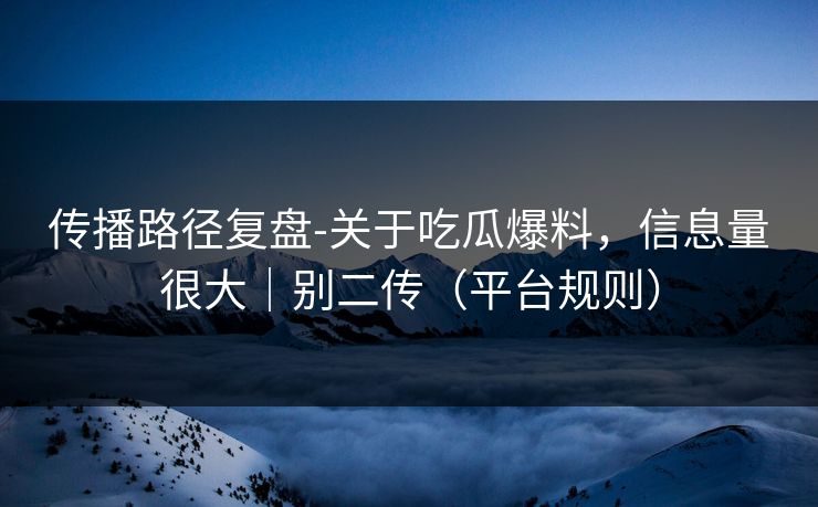 传播路径复盘-关于吃瓜爆料，信息量很大｜别二传（平台规则）