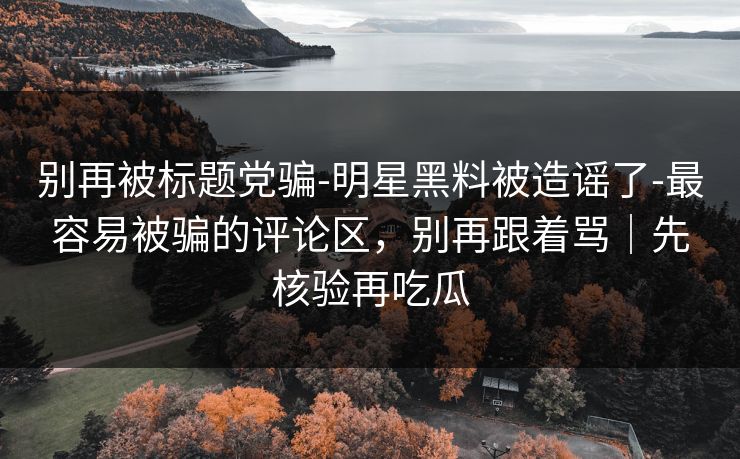 别再被标题党骗-明星黑料被造谣了-最容易被骗的评论区，别再跟着骂｜先核验再吃瓜