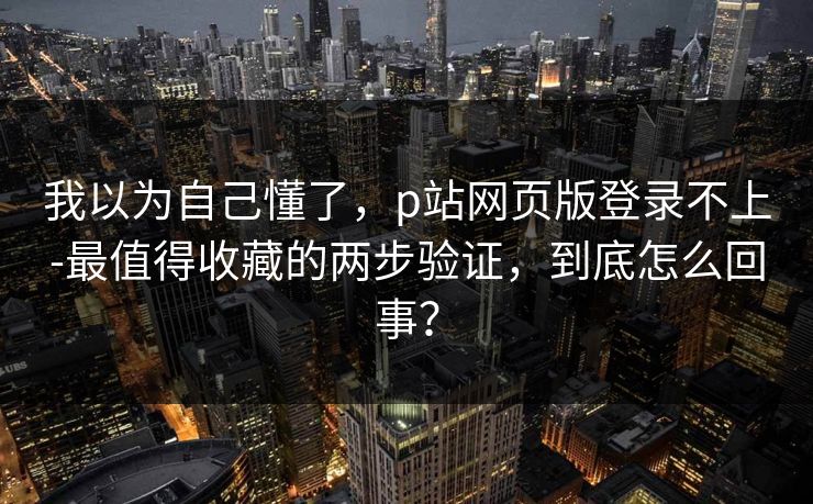 我以为自己懂了，p站网页版登录不上-最值得收藏的两步验证，到底怎么回事？