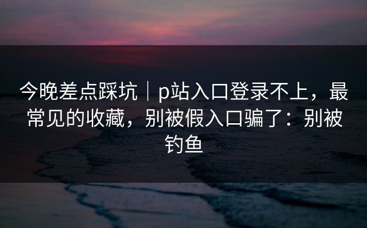今晚差点踩坑｜p站入口登录不上，最常见的收藏，别被假入口骗了：别被钓鱼