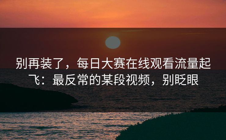 别再装了，每日大赛在线观看流量起飞：最反常的某段视频，别眨眼