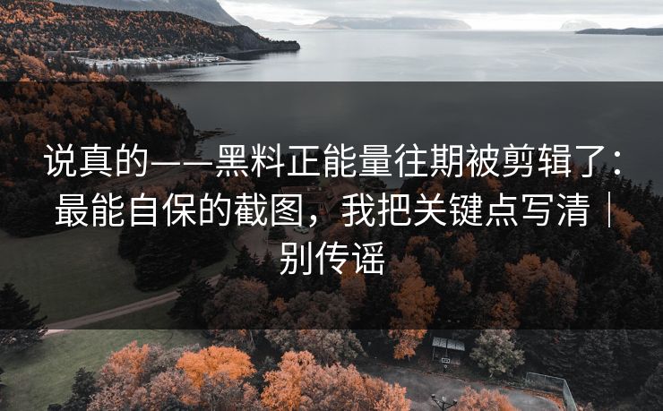 说真的——黑料正能量往期被剪辑了：最能自保的截图，我把关键点写清｜别传谣