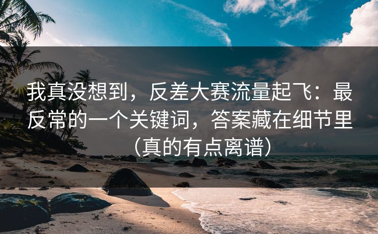 我真没想到，反差大赛流量起飞：最反常的一个关键词，答案藏在细节里（真的有点离谱）