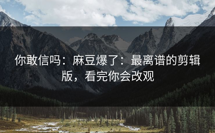 你敢信吗：麻豆爆了：最离谱的剪辑版，看完你会改观