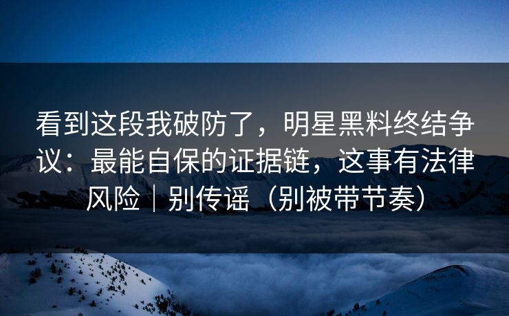 看到这段我破防了，明星黑料终结争议：最能自保的证据链，这事有法律风险｜别传谣（别被带节奏）