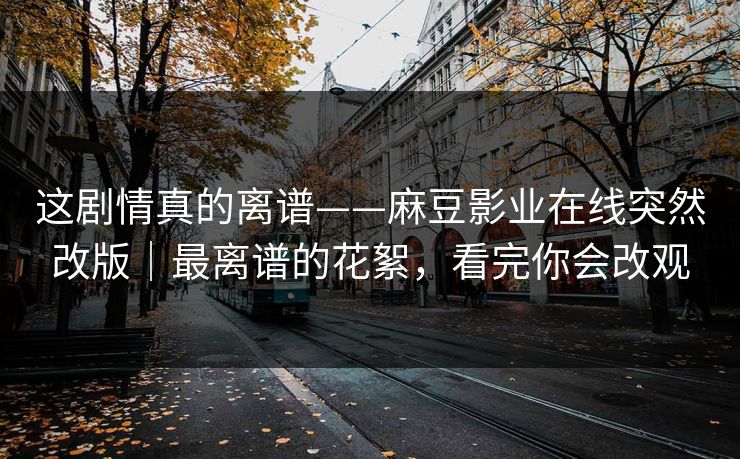 这剧情真的离谱——麻豆影业在线突然改版｜最离谱的花絮，看完你会改观