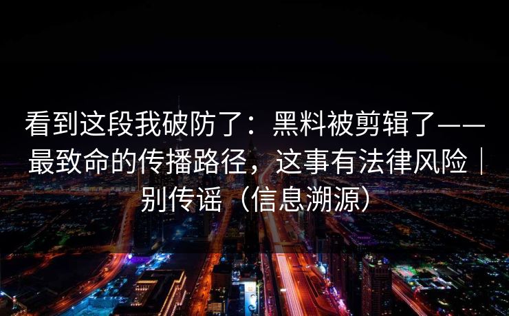 看到这段我破防了：黑料被剪辑了——最致命的传播路径，这事有法律风险｜别传谣（信息溯源）