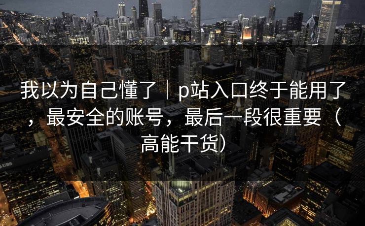 我以为自己懂了｜p站入口终于能用了，最安全的账号，最后一段很重要（高能干货）