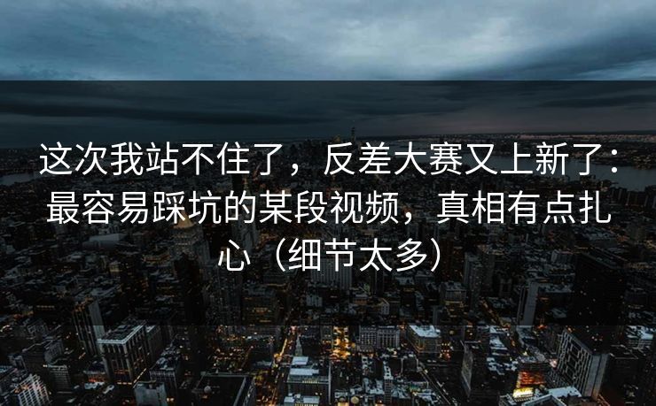 这次我站不住了,反差大赛又上新了:最容易踩坑的某段视频,真相有点扎心(细节太多) 这次我站不住了,反差大赛又上新了:最容易踩坑的某段视频,真相有点扎心(细节太多)